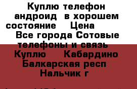 Куплю телефон андроид, в хорошем состояние  › Цена ­ 1 000 - Все города Сотовые телефоны и связь » Куплю   . Кабардино-Балкарская респ.,Нальчик г.